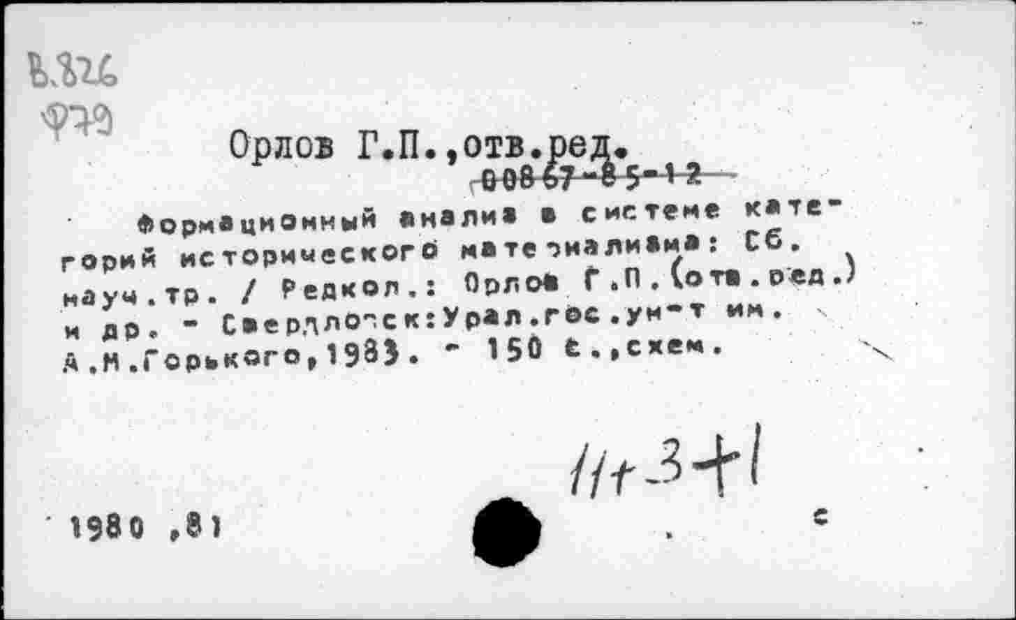 ﻿кш
Орлов Г.П.,отв.ред.
Формационный «налив а системе категорий исторического матеоиаливм«: со. науч.тр. / Редкол.: Орлоа Г .0 . (ота . оед .) и £р.	- Саерллогск:Урал.гвс.ум-т им. у
А,М.Горького,1Э8Э. - 150 е.,схем.
' 1980 ,81
с